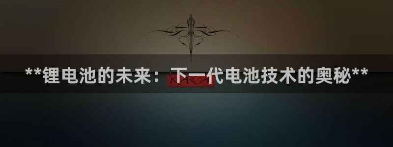 尊龙2021年最新消息：**锂电池的未来：下一代电池技术的奥秘**